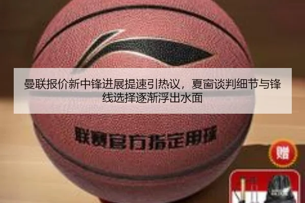 曼联报价新中锋进展提速引热议，夏窗谈判细节与锋线选择逐渐浮出水面
